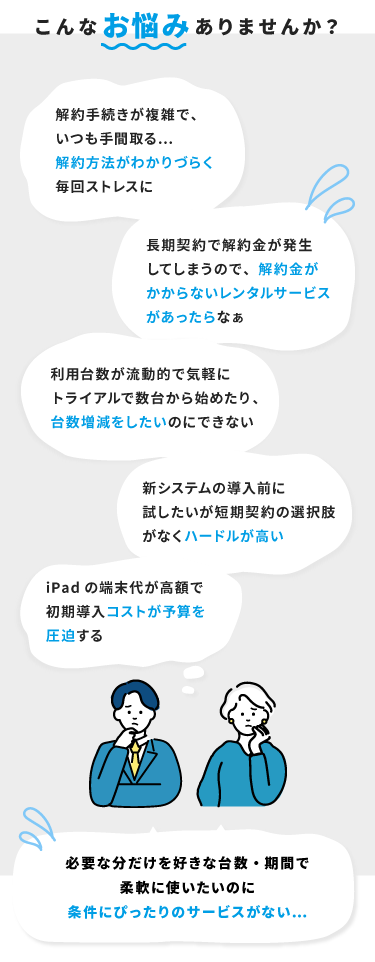 こんなお悩みありませんか？「解約方法がわかりづらい」「解約金がかからないレンタルサービスがあったらなぁ」「気軽に台数増減をしたい」「ハードルが高い」「初期導入コストが予算を圧迫する」